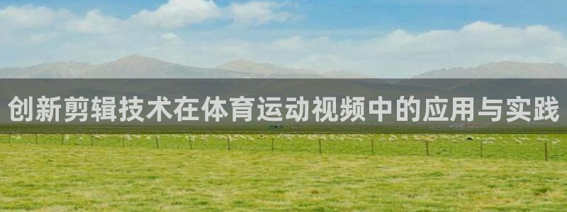 3377体育app官方下载：创新剪辑技术在体育运动视频中的应用与实践
